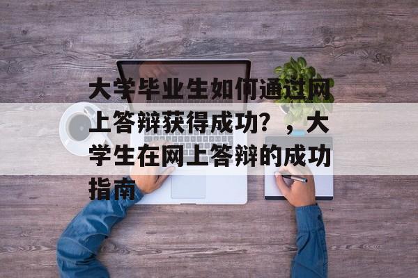 大学毕业生如何通过网上答辩获得成功?,大学生在网上答辩的成功指南 大学毕业生如何通过网上答辩获得成功?,大学生在网上答辩的成功指南
