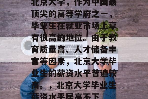 北京大学，作为中国最顶尖的高等学府之一，毕业生在就业市场上享有很高的地位。由于教育质量高、人才储备丰富等因素，北京大学毕业生的薪资水平普遍较高。，北京大学毕业生薪资水平居高不下