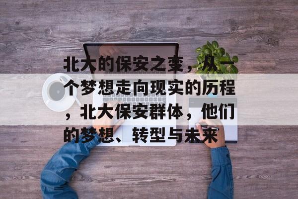 北大的保安之变,从一个梦想走向现实的历程,北大保安群体,他们的梦想、转型与未来 北大的保安之变,从一个梦想走向现实的历程,北大保安群体,他们的梦想、转型与未来