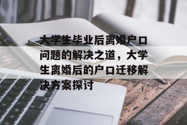 大学生毕业后离婚户口问题的解决之道，大学生离婚后的户口迁移解决方案探讨