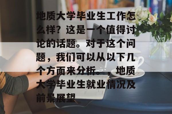 地质大学毕业生工作怎么样？这是一个值得讨论的话题。对于这个问题，我们可以从以下几个方面来分析。，地质大学毕业生就业情况及前景展望