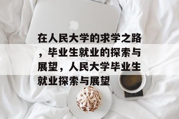 在人民大学的求学之路，毕业生就业的探索与展望，人民大学毕业生就业探索与展望