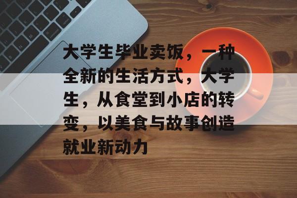 大学生毕业卖饭，一种全新的生活方式，大学生，从食堂到小店的转变，以美食与故事创造就业新动力