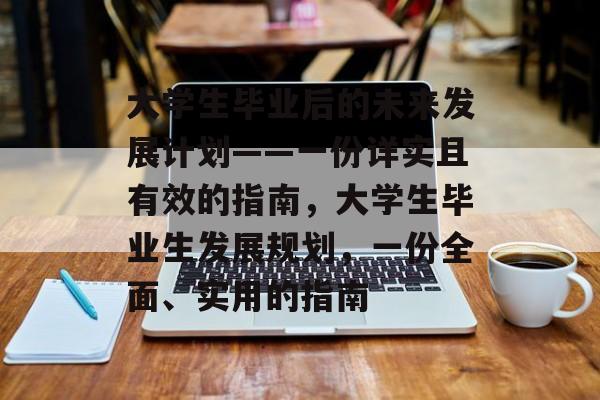 大学生毕业后的未来发展计划——一份详实且有效的指南,大学生毕业生发展规划,一份全面、实用的指南 大学生毕业后的未来发展计划——一份详实且有效的指南,大学生毕业生发展规划,一份全面、实用的指南
