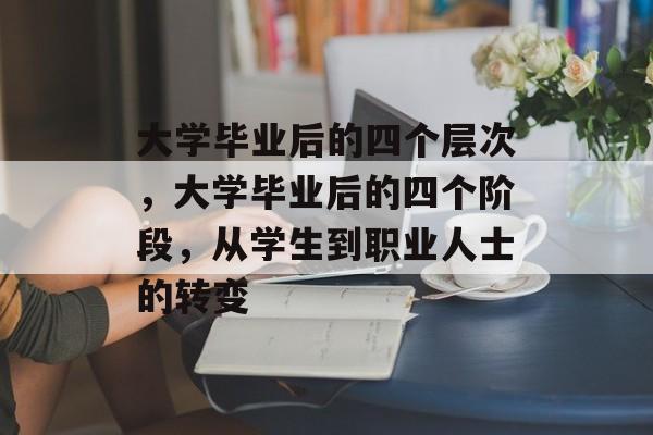 大学毕业后的四个层次,大学毕业后的四个阶段,从学生到职业人士的转变 大学毕业后的四个层次,大学毕业后的四个阶段,从学生到职业人士的转变