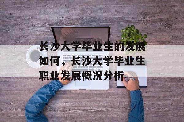 长沙大学毕业生的发展如何，长沙大学毕业生职业发展概况分析