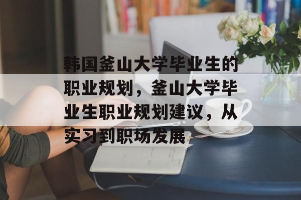 韩国釜山大学毕业生的职业规划，釜山大学毕业生职业规划建议，从实习到职场发展