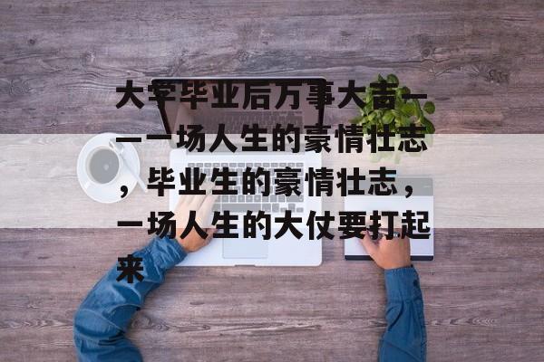 大学毕业后万事大吉——一场人生的豪情壮志，毕业生的豪情壮志，一场人生的大仗要打起来
