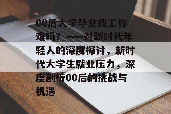 00后大学毕业找工作难吗?——对新时代年轻人的深度探讨,新时代大学生就业压力,深度剖析00后的挑战与机遇 00后大学毕业找工作难吗?——对新时代年轻人的深度探讨,新时代大学生就业压力,深度剖析00后的挑战与机遇
