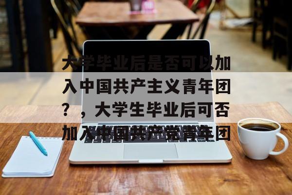 大学毕业后是否可以加入中国共产主义青年团？，大学生毕业后可否加入中国共产党青年团