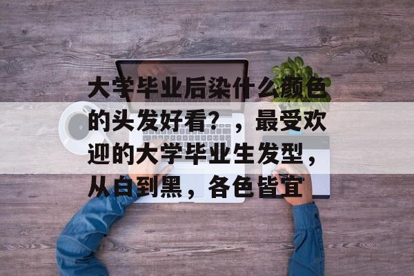 大学毕业后染什么颜色的头发好看?,最受欢迎的大学毕业生发型,从白到黑,各色皆宜 大学毕业后染什么颜色的头发好看?,最受欢迎的大学毕业生发型,从白到黑,各色皆宜