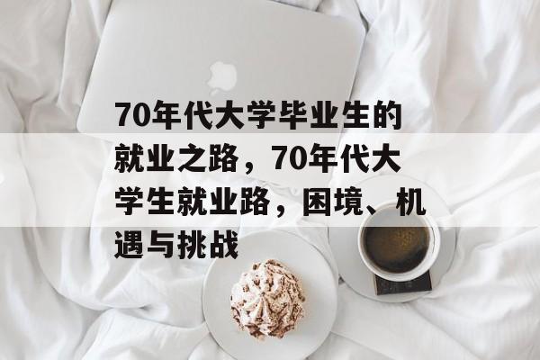70年代大学毕业生的就业之路,70年代大学生就业路,困境、机遇与挑战 70年代大学毕业生的就业之路,70年代大学生就业路,困境、机遇与挑战