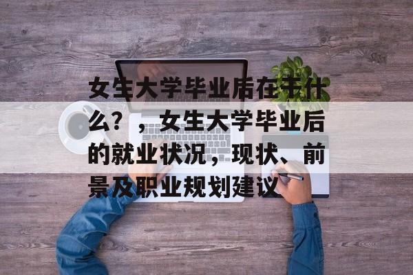女生大学毕业后在干什么?,女生大学毕业后的就业状况,现状、前景及职业规划建议 女生大学毕业后在干什么?,女生大学毕业后的就业状况,现状、前景及职业规划建议
