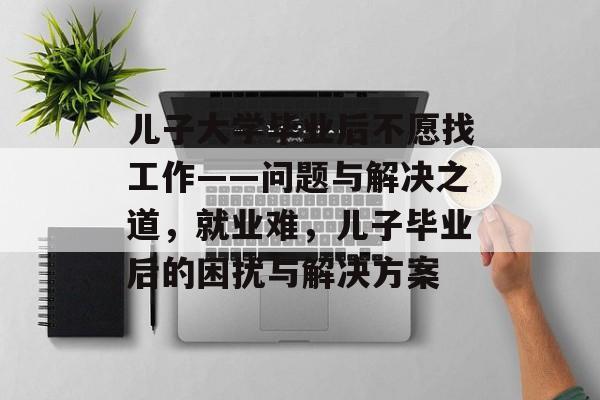 儿子大学毕业后不愿找工作——问题与解决之道,就业难,儿子毕业后的困扰与解决方案 儿子大学毕业后不愿找工作——问题与解决之道,就业难,儿子毕业后的困扰与解决方案