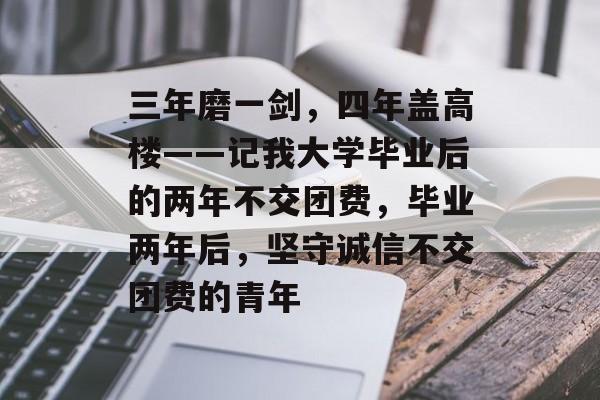 三年磨一剑，四年盖高楼——记我大学毕业后的两年不交团费，毕业两年后，坚守诚信不交团费的青年