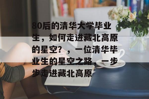 80后的清华大学毕业生,如何走进藏北高原的星空?,一位清华毕业生的星空之路,一步步走进藏北高原 80后的清华大学毕业生,如何走进藏北高原的星空?,一位清华毕业生的星空之路,一步步走进藏北高原