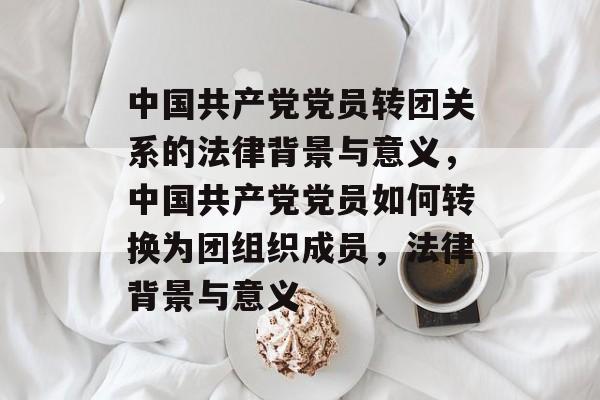 中国共产党党员转团关系的法律背景与意义，中国共产党党员如何转换为团组织成员，法律背景与意义