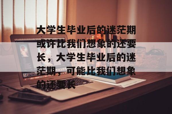 大学生毕业后的迷茫期或许比我们想象的还要长，大学生毕业后的迷茫期，可能比我们想象的还要长
