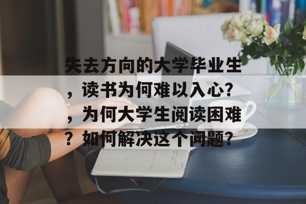 失去方向的大学毕业生，读书为何难以入心？，为何大学生阅读困难？如何解决这个问题？