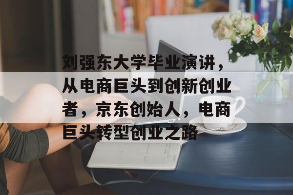 刘强东大学毕业演讲，从电商巨头到创新创业者，京东创始人，电商巨头转型创业之路