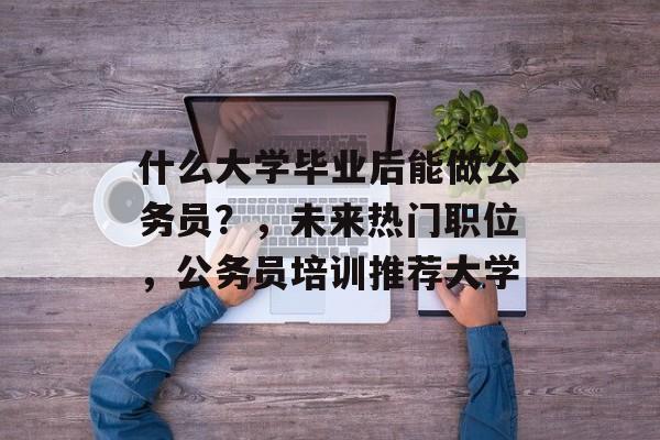 什么大学毕业后能做公务员?,未来热门职位,公务员培训推荐大学 什么大学毕业后能做公务员?,未来热门职位,公务员培训推荐大学