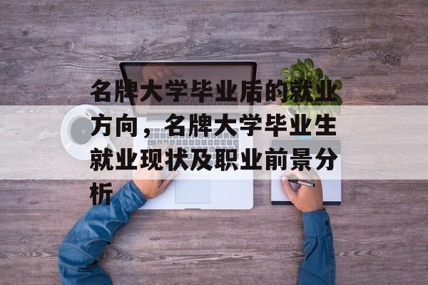 名牌大学毕业后的就业方向,名牌大学毕业生就业现状及职业前景分析 名牌大学毕业后的就业方向,名牌大学毕业生就业现状及职业前景分析