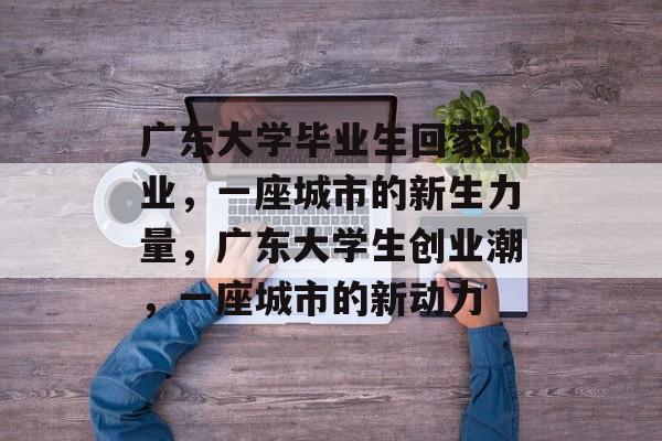 广东大学毕业生回家创业,一座城市的新生力量,广东大学生创业潮,一座城市的新动力 广东大学毕业生回家创业,一座城市的新生力量,广东大学生创业潮,一座城市的新动力