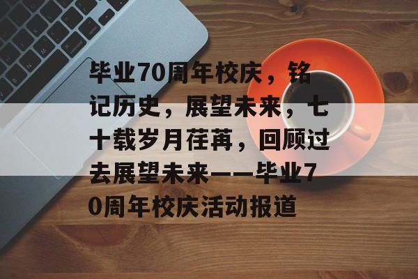 毕业70周年校庆，铭记历史，展望未来，七十载岁月荏苒，回顾过去展望未来——毕业70周年校庆活动报道