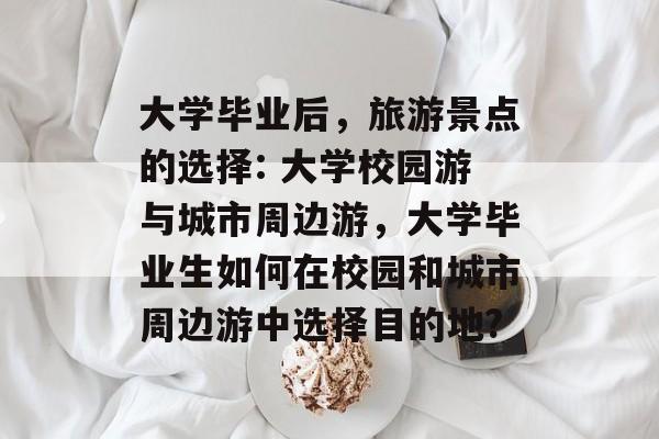 大学毕业后,旅游景点的选择: 大学校园游与城市周边游,大学毕业生如何在校园和城市周边游中选择目的地? 大学毕业后,旅游景点的选择: 大学校园游与城市周边游,大学毕业生如何在校园和城市周边游中选择目的地?