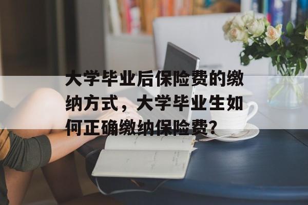 大学毕业后保险费的缴纳方式,大学毕业生如何正确缴纳保险费? 大学毕业后保险费的缴纳方式,大学毕业生如何正确缴纳保险费?