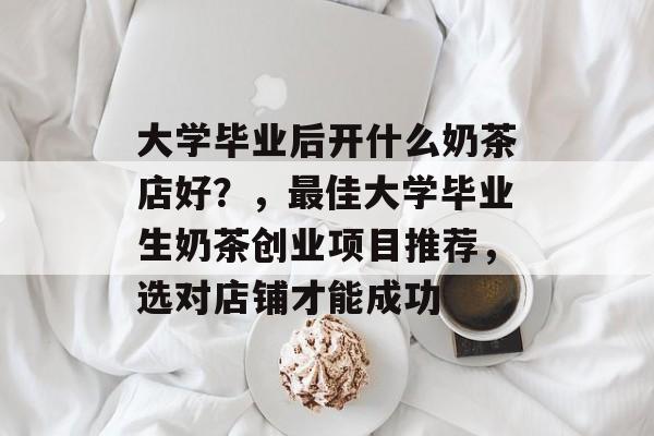 大学毕业后开什么奶茶店好？，最佳大学毕业生奶茶创业项目推荐，选对店铺才能成功