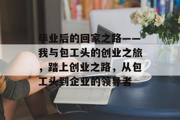 毕业后的回家之路——我与包工头的创业之旅，踏上创业之路，从包工头到企业的领导者