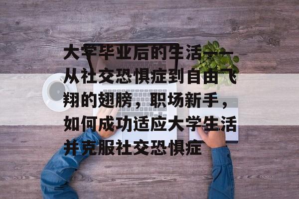 大学毕业后的生活——从社交恐惧症到自由飞翔的翅膀,职场新手,如何成功适应大学生活并克服社交恐惧症 大学毕业后的生活——从社交恐惧症到自由飞翔的翅膀,职场新手,如何成功适应大学生活并克服社交恐惧症