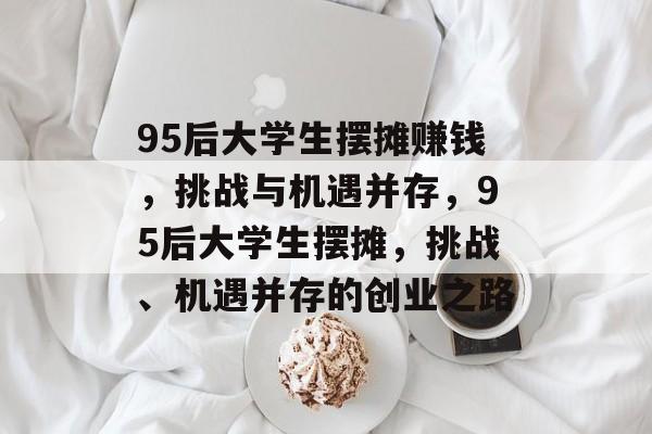 95后大学生摆摊赚钱,挑战与机遇并存,95后大学生摆摊,挑战、机遇并存的创业之路 95后大学生摆摊赚钱,挑战与机遇并存,95后大学生摆摊,挑战、机遇并存的创业之路