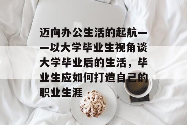 迈向办公生活的起航——以大学毕业生视角谈大学毕业后的生活，毕业生应如何打造自己的职业生涯