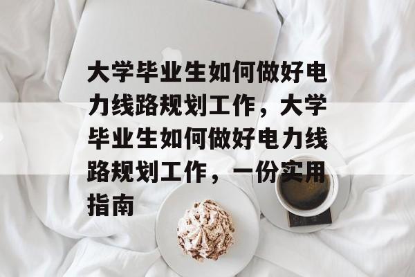 大学毕业生如何做好电力线路规划工作,大学毕业生如何做好电力线路规划工作,一份实用指南 大学毕业生如何做好电力线路规划工作,大学毕业生如何做好电力线路规划工作,一份实用指南