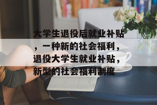 大学生退役后就业补贴,一种新的社会福利,退役大学生就业补贴,新型的社会福利制度 大学生退役后就业补贴,一种新的社会福利,退役大学生就业补贴,新型的社会福利制度