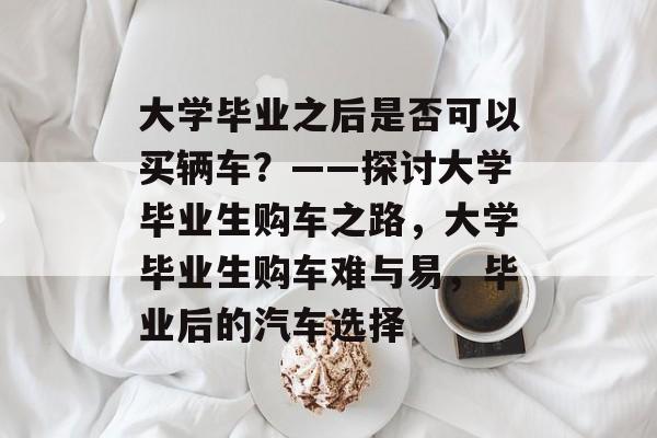 大学毕业之后是否可以买辆车？——探讨大学毕业生购车之路，大学毕业生购车难与易，毕业后的汽车选择