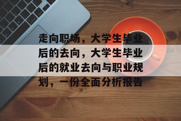 走向职场,大学生毕业后的去向,大学生毕业后的就业去向与职业规划,一份全面分析报告 走向职场,大学生毕业后的去向,大学生毕业后的就业去向与职业规划,一份全面分析报告
