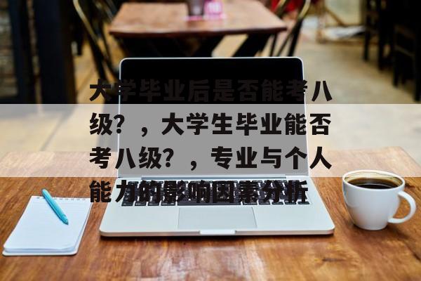 大学毕业后是否能考八级？，大学生毕业能否考八级？，专业与个人能力的影响因素分析