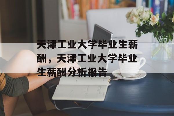 天津工业大学毕业生薪酬,天津工业大学毕业生薪酬分析报告 天津工业大学毕业生薪酬,天津工业大学毕业生薪酬分析报告