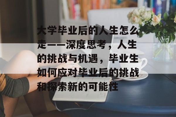大学毕业后的人生怎么走——深度思考，人生的挑战与机遇，毕业生如何应对毕业后的挑战和探索新的可能性