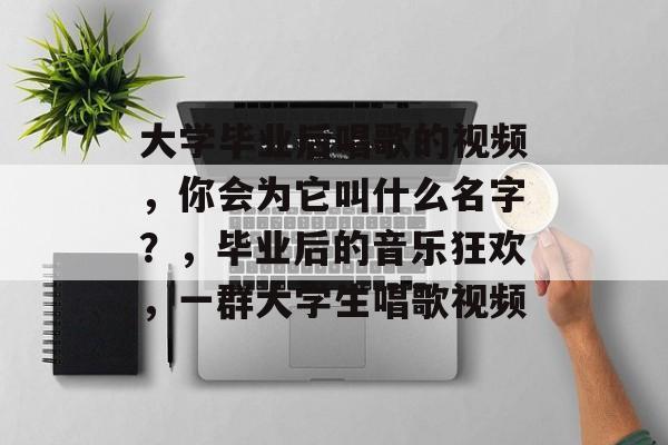 大学毕业后唱歌的视频,你会为它叫什么名字?,毕业后的音乐狂欢,一群大学生唱歌视频 大学毕业后唱歌的视频,你会为它叫什么名字?,毕业后的音乐狂欢,一群大学生唱歌视频