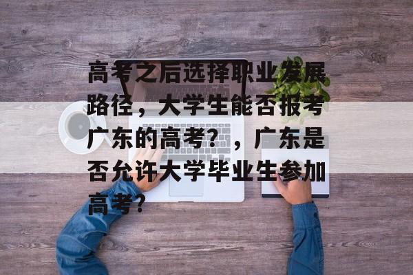 高考之后选择职业发展路径,大学生能否报考广东的高考?,广东是否允许大学毕业生参加高考? 高考之后选择职业发展路径,大学生能否报考广东的高考?,广东是否允许大学毕业生参加高考?
