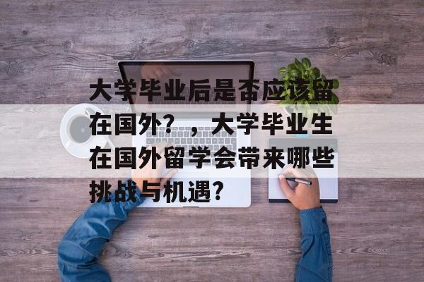 大学毕业后是否应该留在国外？，大学毕业生在国外留学会带来哪些挑战与机遇?