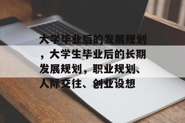 大学毕业后的发展规划,大学生毕业后的长期发展规划,职业规划、人际交往、创业设想 大学毕业后的发展规划,大学生毕业后的长期发展规划,职业规划、人际交往、创业设想