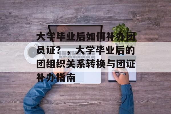 大学毕业后如何补办团员证？，大学毕业后的团组织关系转换与团证补办指南