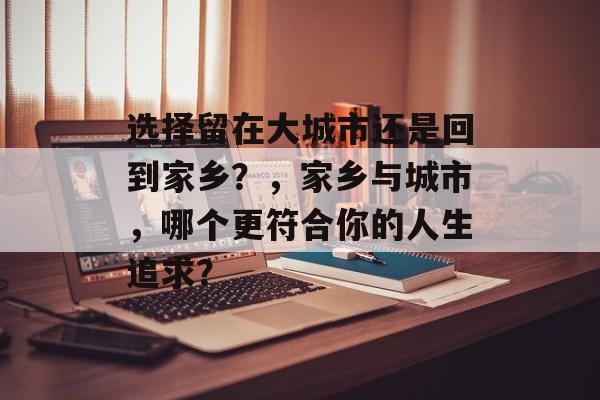 选择留在大城市还是回到家乡?,家乡与城市,哪个更符合你的人生追求? 选择留在大城市还是回到家乡?,家乡与城市,哪个更符合你的人生追求?