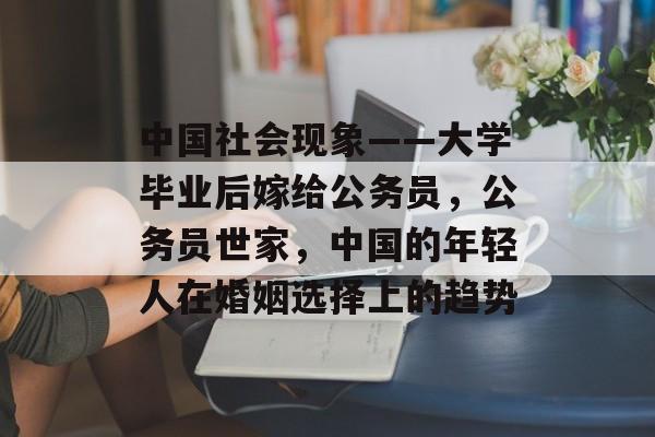 中国社会现象——大学毕业后嫁给公务员，公务员世家，中国的年轻人在婚姻选择上的趋势