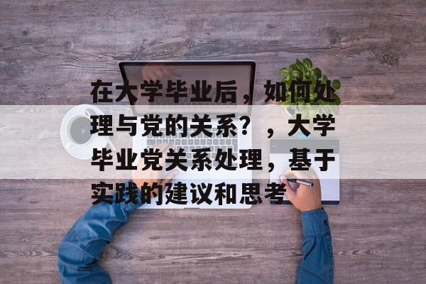 在大学毕业后，如何处理与党的关系？，大学毕业党关系处理，基于实践的建议和思考